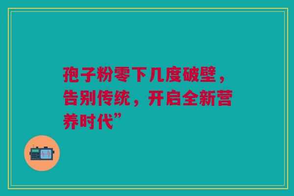 孢子粉零下几度破壁，告别传统，开启全新营养时代”