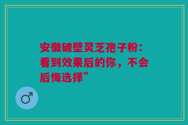 安徽破壁灵芝孢子粉：看到效果后的你，不会后悔选择”