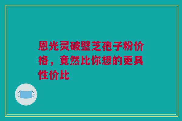 恩光灵破壁芝孢子粉价格，竟然比你想的更具性价比