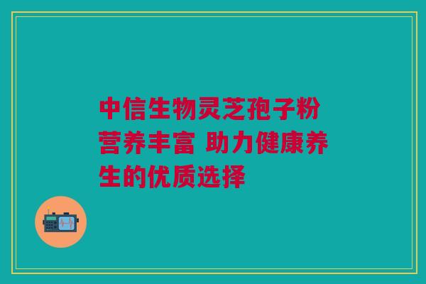 中信生物灵芝孢子粉 营养丰富 助力健康养生的优质选择
