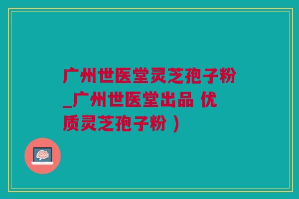 广州世医堂灵芝孢子粉_广州世医堂出品 优质灵芝孢子粉 )