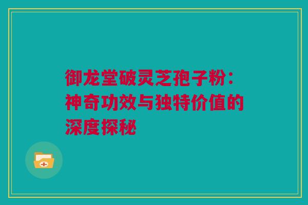 御龙堂破灵芝孢子粉：神奇功效与独特价值的深度探秘