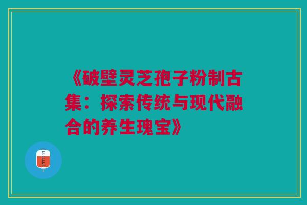 《破壁灵芝孢子粉制古集：探索传统与现代融合的养生瑰宝》