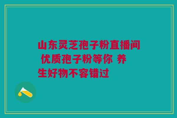 山东灵芝孢子粉直播间 优质孢子粉等你 养生好物不容错过
