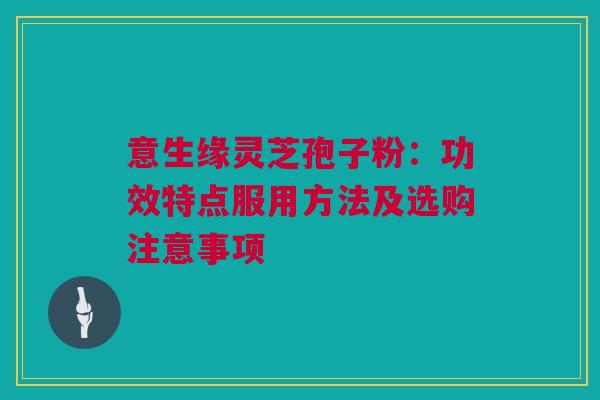意生缘灵芝孢子粉：功效特点服用方法及选购注意事项