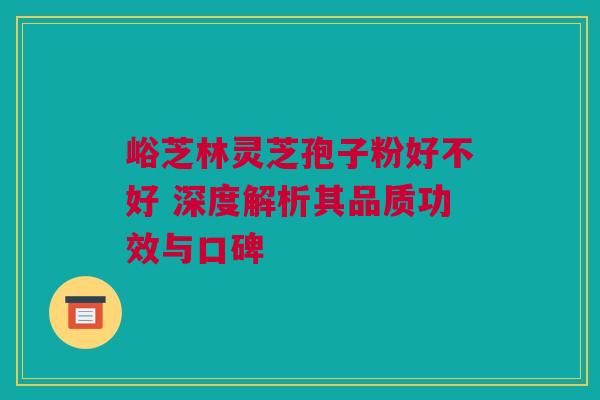 峪芝林灵芝孢子粉好不好 深度解析其品质功效与口碑
