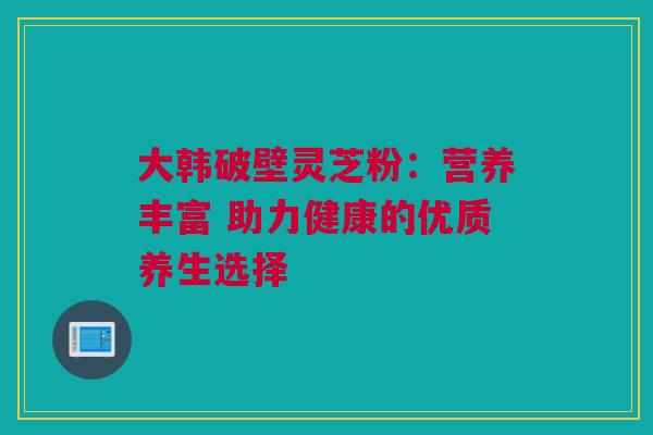 大韩破壁灵芝粉：营养丰富 助力健康的优质养生选择