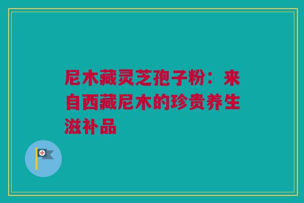 尼木藏灵芝孢子粉：来自西藏尼木的珍贵养生滋补品