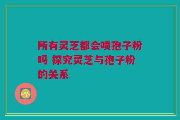 所有灵芝都会喷孢子粉吗 探究灵芝与孢子粉的关系