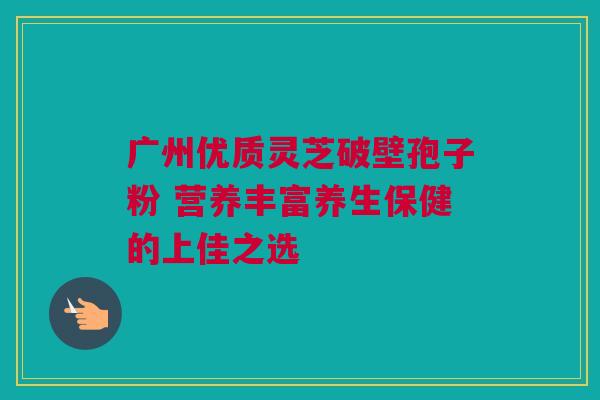 广州优质灵芝破壁孢子粉 营养丰富养生保健的上佳之选