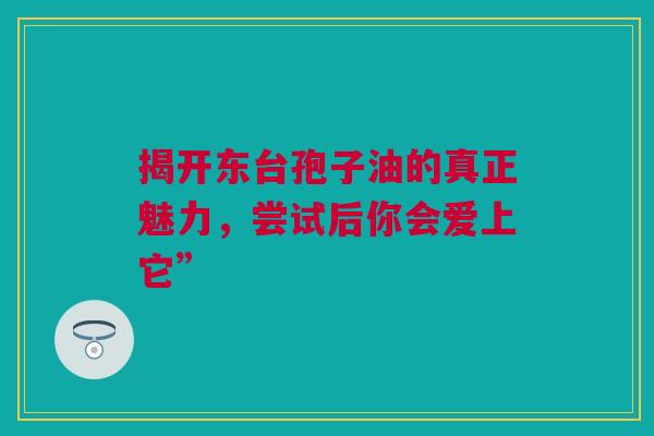 揭开东台孢子油的真正魅力，尝试后你会爱上它”