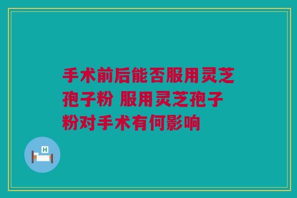 手术前后能否服用灵芝孢子粉 服用灵芝孢子粉对手术有何影响