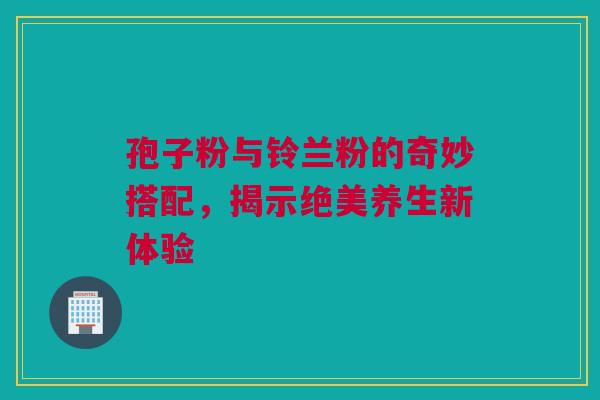 孢子粉与铃兰粉的奇妙搭配，揭示绝美养生新体验