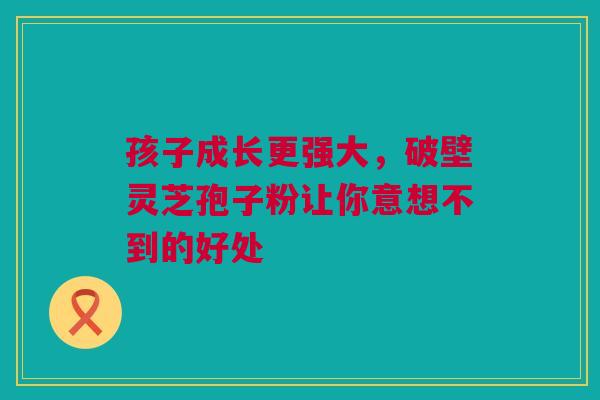 孩子成长更强大，破壁灵芝孢子粉让你意想不到的好处