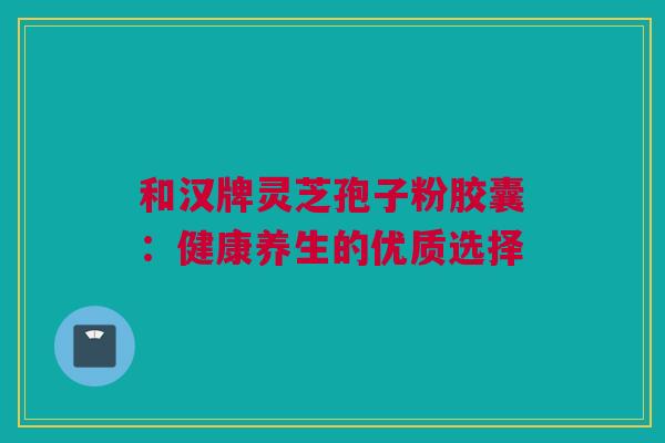和汉牌灵芝孢子粉胶囊：健康养生的优质选择