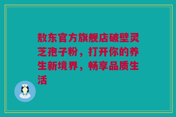 敖东官方旗舰店破壁灵芝孢子粉，打开你的养生新境界，畅享品质生活