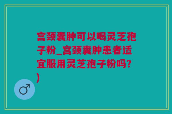 宫颈囊肿可以喝灵芝孢子粉_宫颈囊肿患者适宜服用灵芝孢子粉吗？)