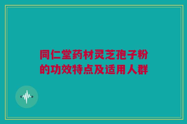 同仁堂药材灵芝孢子粉的功效特点及适用人群