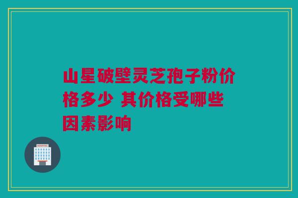 山星破壁灵芝孢子粉价格多少 其价格受哪些因素影响