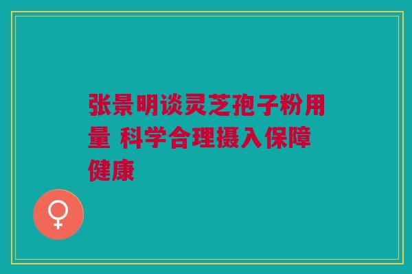 张景明谈灵芝孢子粉用量 科学合理摄入保障健康