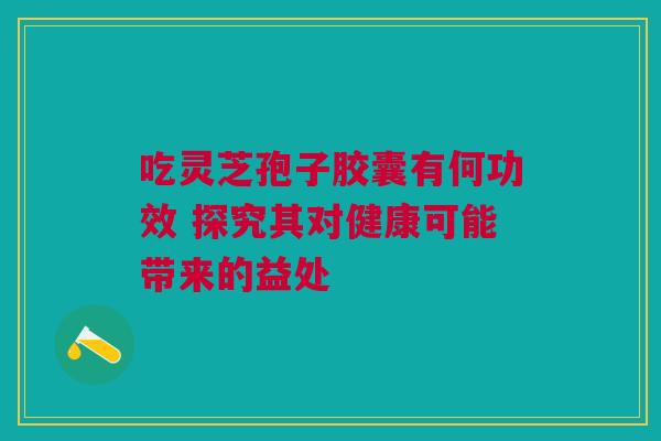 吃灵芝孢子胶囊有何功效 探究其对健康可能带来的益处