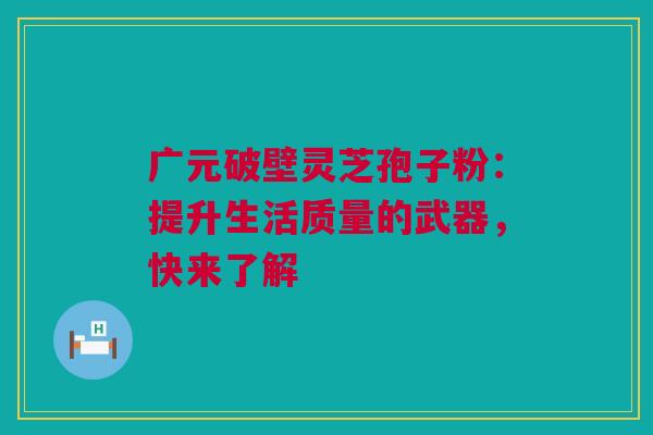 广元破壁灵芝孢子粉：提升生活质量的武器，快来了解