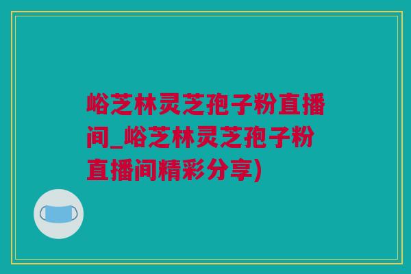 峪芝林灵芝孢子粉直播间_峪芝林灵芝孢子粉直播间精彩分享)