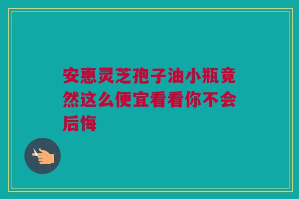 安惠灵芝孢子油小瓶竟然这么便宜看看你不会后悔