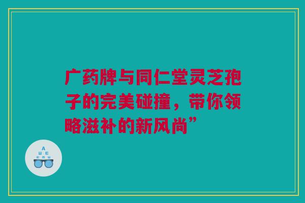 广药牌与同仁堂灵芝孢子的完美碰撞，带你领略滋补的新风尚”