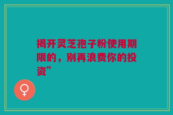 揭开灵芝孢子粉使用期限的，别再浪费你的投资”