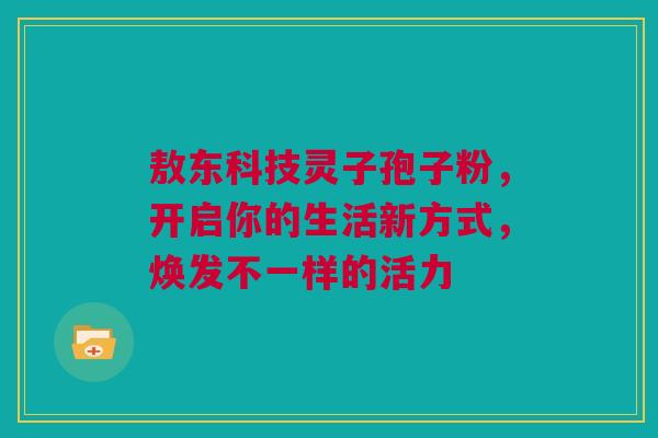 敖东科技灵子孢子粉，开启你的生活新方式，焕发不一样的活力