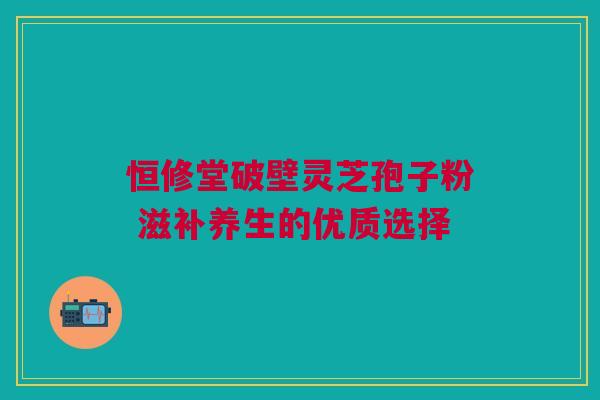 恒修堂破壁灵芝孢子粉 滋补养生的优质选择