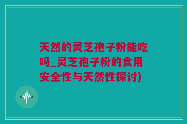 天然的灵芝孢子粉能吃吗_灵芝孢子粉的食用安全性与天然性探讨)