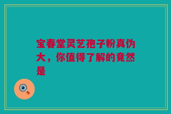 宝春堂灵艺孢子粉真伪大，你值得了解的竟然是
