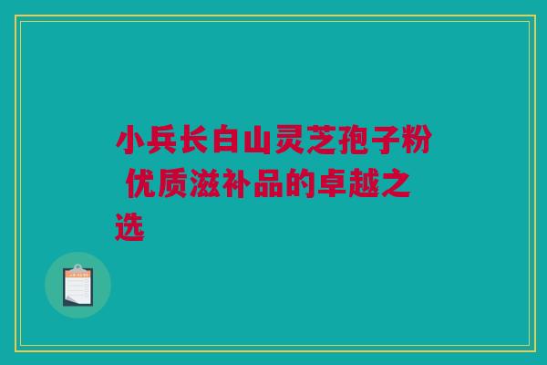 小兵长白山灵芝孢子粉 优质滋补品的卓越之选