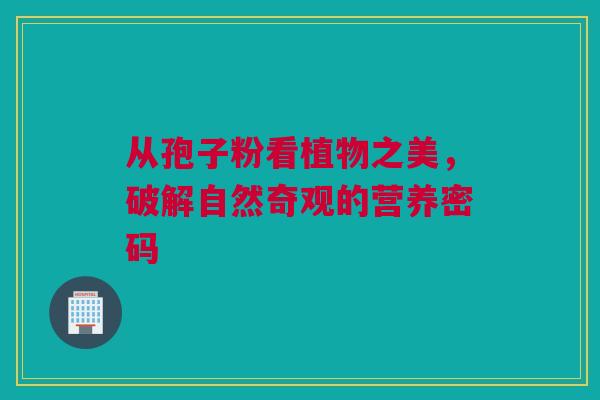 从孢子粉看植物之美，破解自然奇观的营养密码