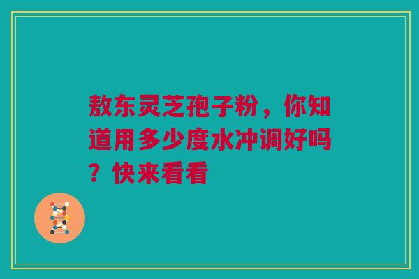敖东灵芝孢子粉，你知道用多少度水冲调好吗？快来看看