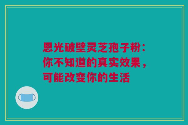 恩光破壁灵芝孢子粉：你不知道的真实效果，可能改变你的生活