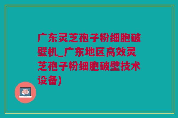 广东灵芝孢子粉细胞破壁机_广东地区高效灵芝孢子粉细胞破壁技术设备)