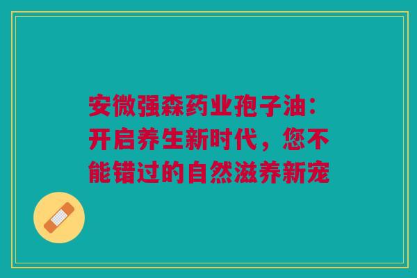 安微强森药业孢子油：开启养生新时代，您不能错过的自然滋养新宠