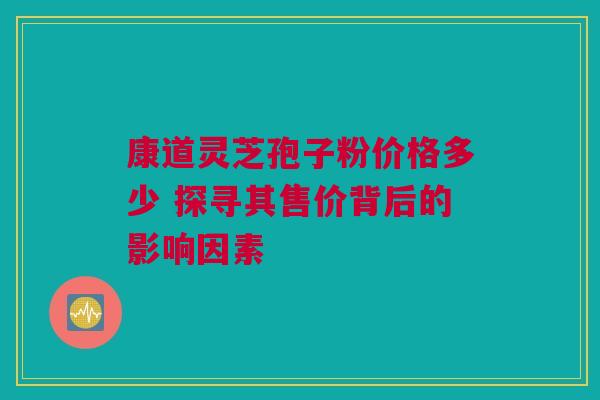 康道灵芝孢子粉价格多少 探寻其售价背后的影响因素