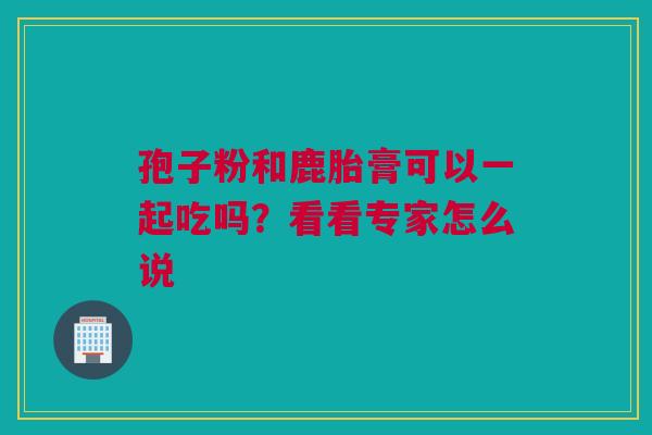 孢子粉和鹿胎膏可以一起吃吗？看看专家怎么说