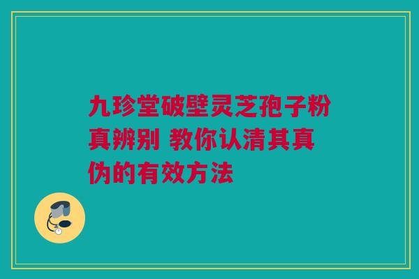 九珍堂破壁灵芝孢子粉真辨别 教你认清其真伪的有效方法