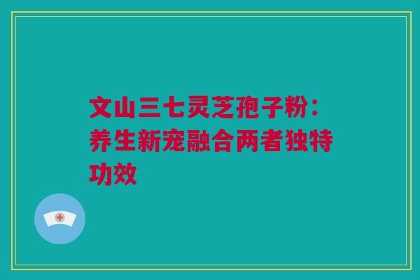 文山三七灵芝孢子粉：养生新宠融合两者独特功效
