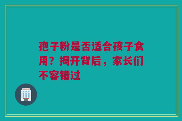 孢子粉是否适合孩子食用？揭开背后，家长们不容错过