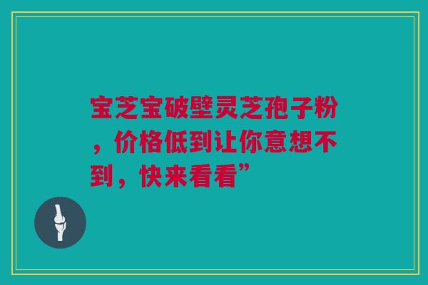 宝芝宝破壁灵芝孢子粉，价格低到让你意想不到，快来看看”