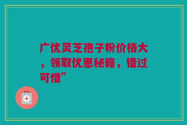 广优灵芝孢子粉价格大，领取优惠秘籍，错过可惜”