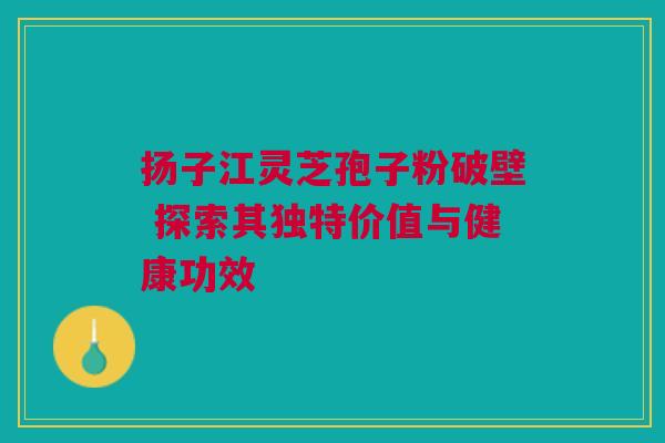 扬子江灵芝孢子粉破壁 探索其独特价值与健康功效