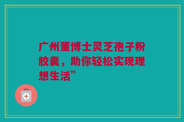 广州董博士灵芝孢子粉胶囊，助你轻松实现理想生活”
