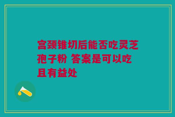 宫颈锥切后能否吃灵芝孢子粉 答案是可以吃且有益处